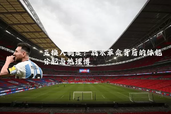 五换人制度：战术革命背后的体能分配与地理博弈