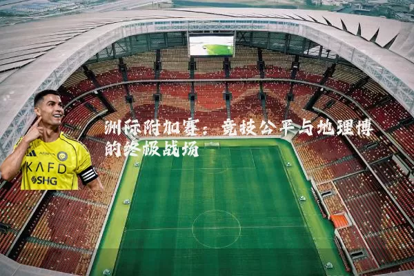 洲际附加赛:竞技公平与地理博弈的终极战场